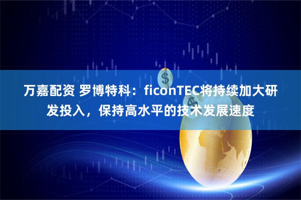 万嘉配资 罗博特科：ficonTEC将持续加大研发投入，保持高水平的技术发展速度