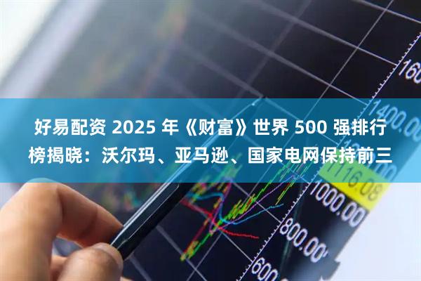 好易配资 2025 年《财富》世界 500 强排行榜揭晓：沃尔玛、亚马逊、国家电网保持前三
