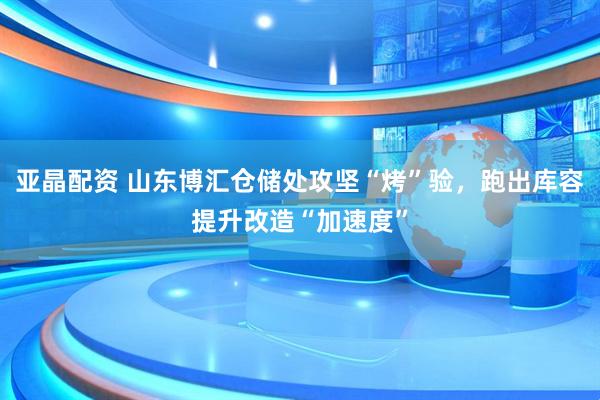 亚晶配资 山东博汇仓储处攻坚“烤”验，跑出库容提升改造“加速度”