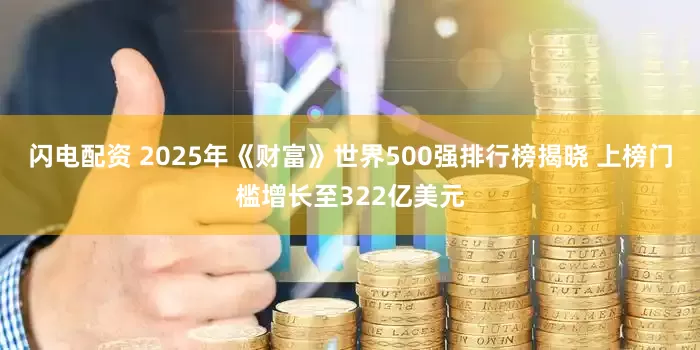 闪电配资 2025年《财富》世界500强排行榜揭晓 上榜门槛增长至322亿美元