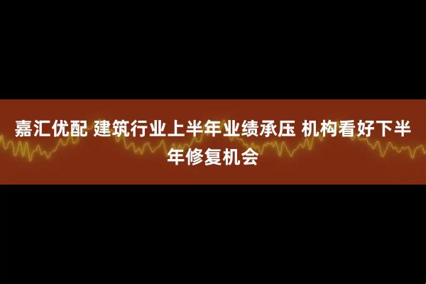 嘉汇优配 建筑行业上半年业绩承压 机构看好下半年修复机会