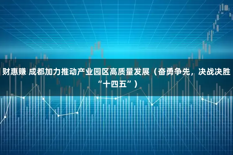 财惠赚 成都加力推动产业园区高质量发展（奋勇争先，决战决胜“十四五”）
