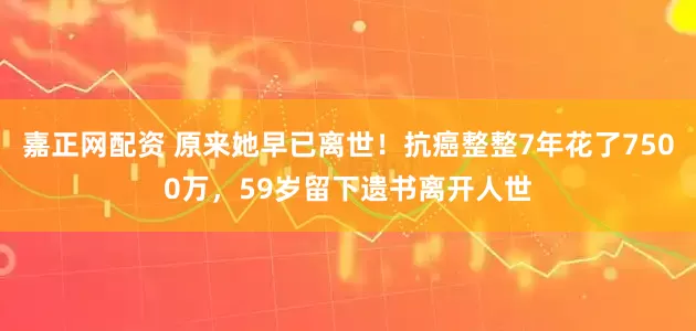 嘉正网配资 原来她早已离世！抗癌整整7年花了7500万，59岁留下遗书离开人世