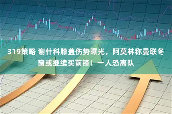 319策略 谢什科膝盖伤势曝光，阿莫林称曼联冬窗或继续买前锋！一人恐离队