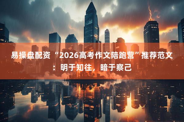 易操盘配资 “2026高考作文陪跑营”推荐范文：明于知往，暗于察己