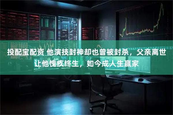 投配宝配资 他演技封神却也曾被封杀，父亲离世让他愧疚终生，如今成人生赢家