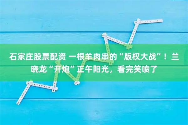 石家庄股票配资 一根羊肉串的“版权大战”！兰晓龙“开炮”正午阳光，看完笑喷了