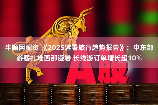 牛顺网配资 《2025避暑旅行趋势报告》：中东部游客扎堆西部避暑 长线游订单增长超10%