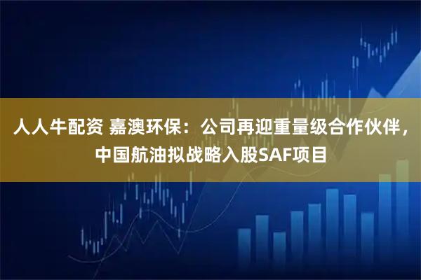 人人牛配资 嘉澳环保：公司再迎重量级合作伙伴，中国航油拟战略入股SAF项目