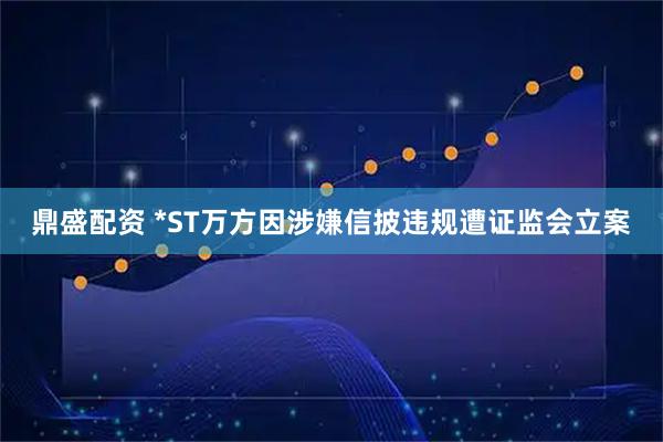 鼎盛配资 *ST万方因涉嫌信披违规遭证监会立案