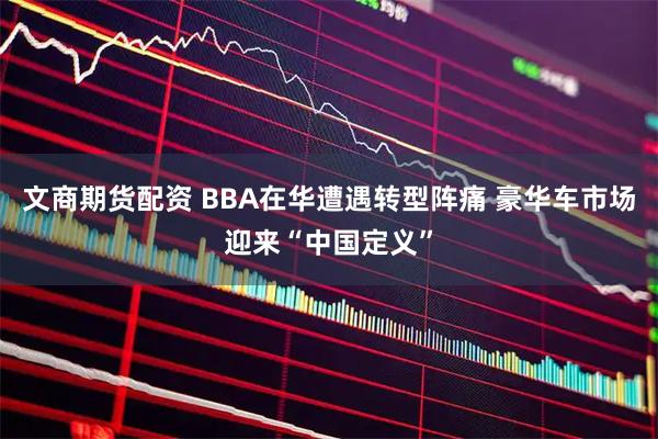 文商期货配资 BBA在华遭遇转型阵痛 豪华车市场迎来“中国定义”