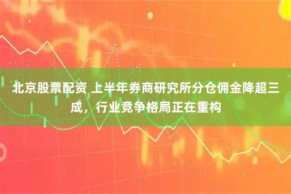 北京股票配资 上半年券商研究所分仓佣金降超三成，行业竞争格局正在重构