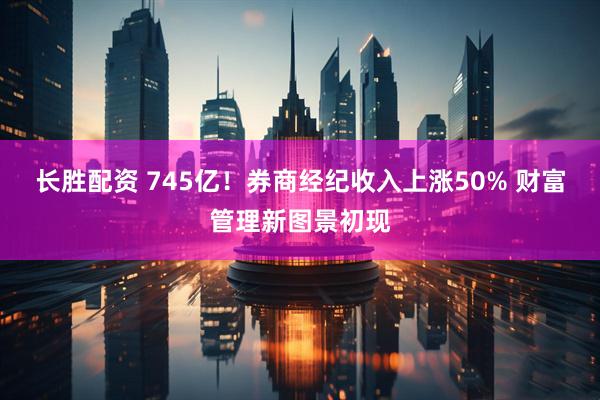 长胜配资 745亿！券商经纪收入上涨50% 财富管理新图景初现