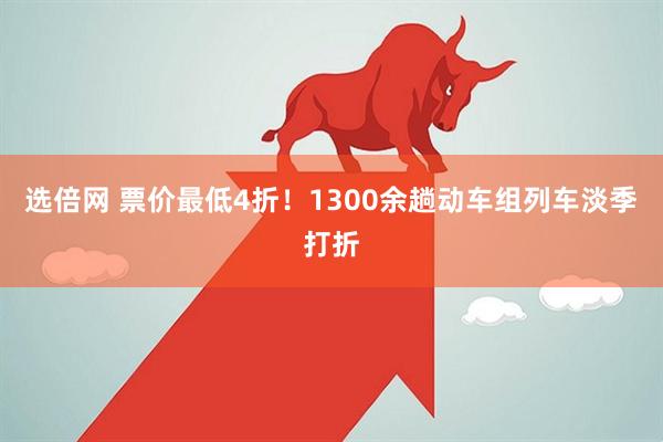 选倍网 票价最低4折！1300余趟动车组列车淡季打折