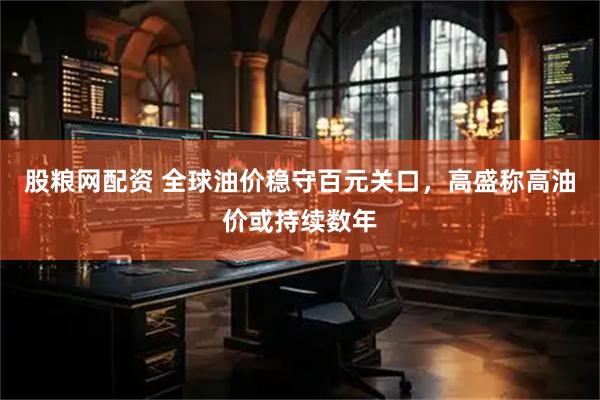 股粮网配资 全球油价稳守百元关口，高盛称高油价或持续数年